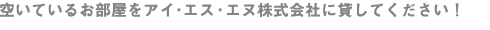 空いているお部屋を アイ・エス・エヌ株式会社に貸してください!